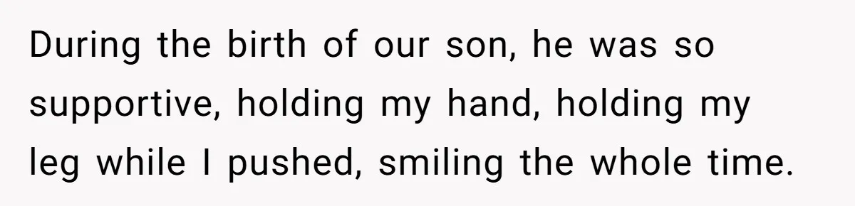 During the birth of our son, he was so supportive, holding my hand, holding my leg while I pushed, smiling the whole time.