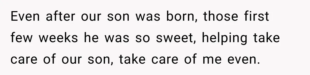 Even after our son was born, those first few weeks he was so sweet, helping take care of our son, take care of me even.