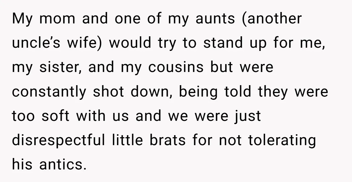 My mom and one of my aunts (another uncle’s wife) would try to stand up for me, my sister, and my cousins but were constantly shot down, being told they...