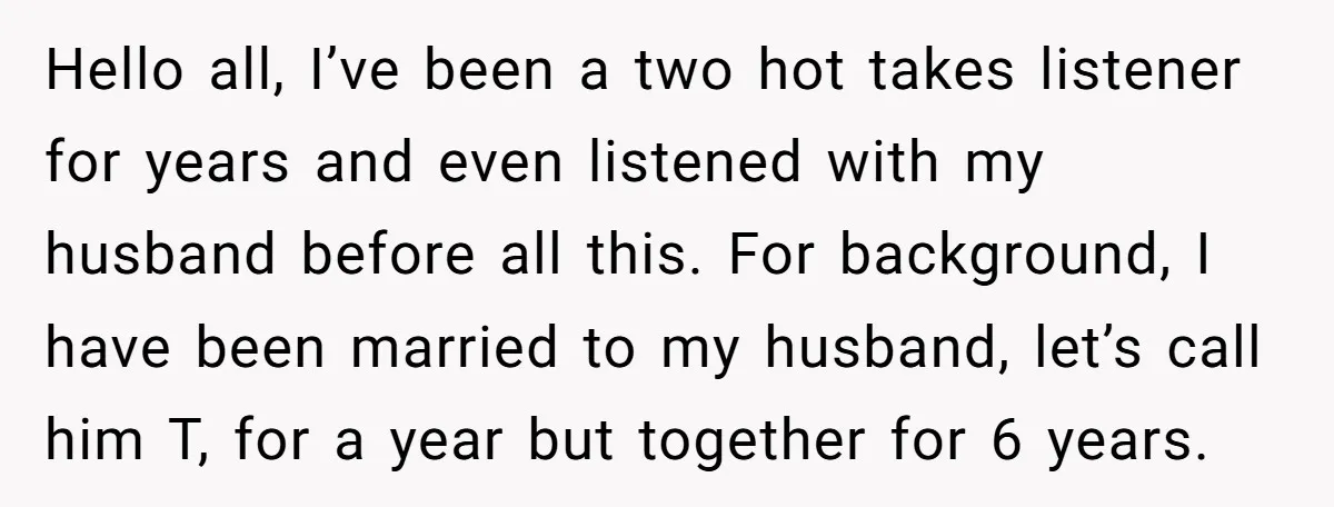 Hello all, I’ve been a two hot takes listener for years and even listened with my husband before all this. For background, I have been married to my husband, let’s...