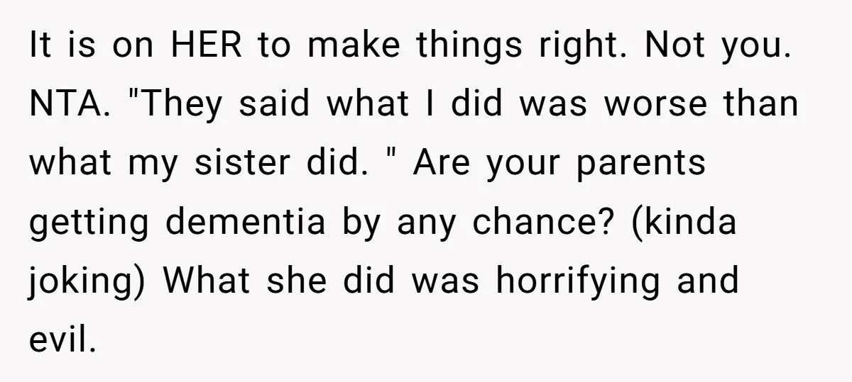 It is on HER to make things right. Not you. NTA. "They said what I did was worse than what my sister did. " Are your parents getting dementia by...