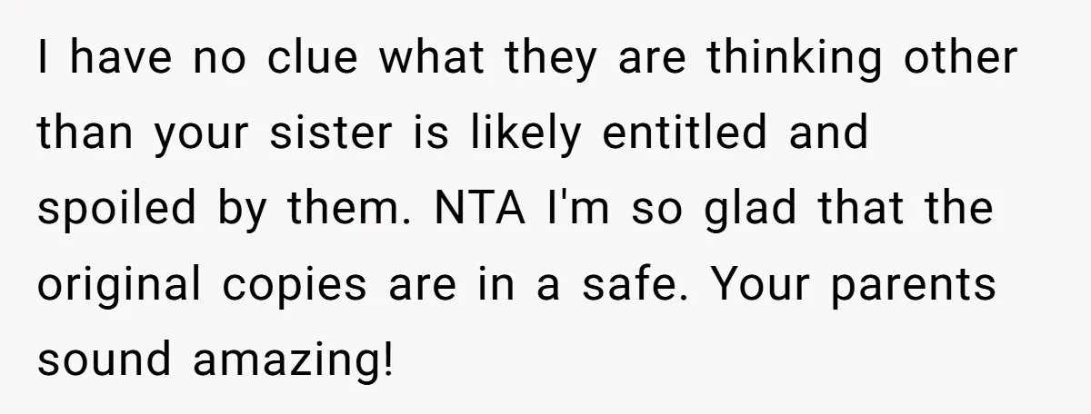 I have no clue what they are thinking other than your sister is likely entitled and spoiled by them. NTA I'm so glad that the original copies are in a...