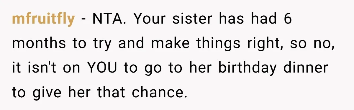mfruitfly - NTA. Your sister has had 6 months to try and make things right, so no, it isn't on YOU to go to her birthday dinner to give her...