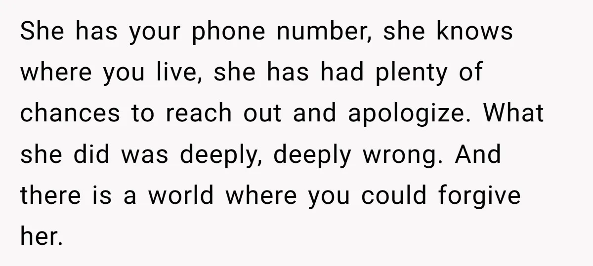 She has your phone number, she knows where you live, she has had plenty of chances to reach out and apologize. What she did was deeply, deeply wrong. And there...