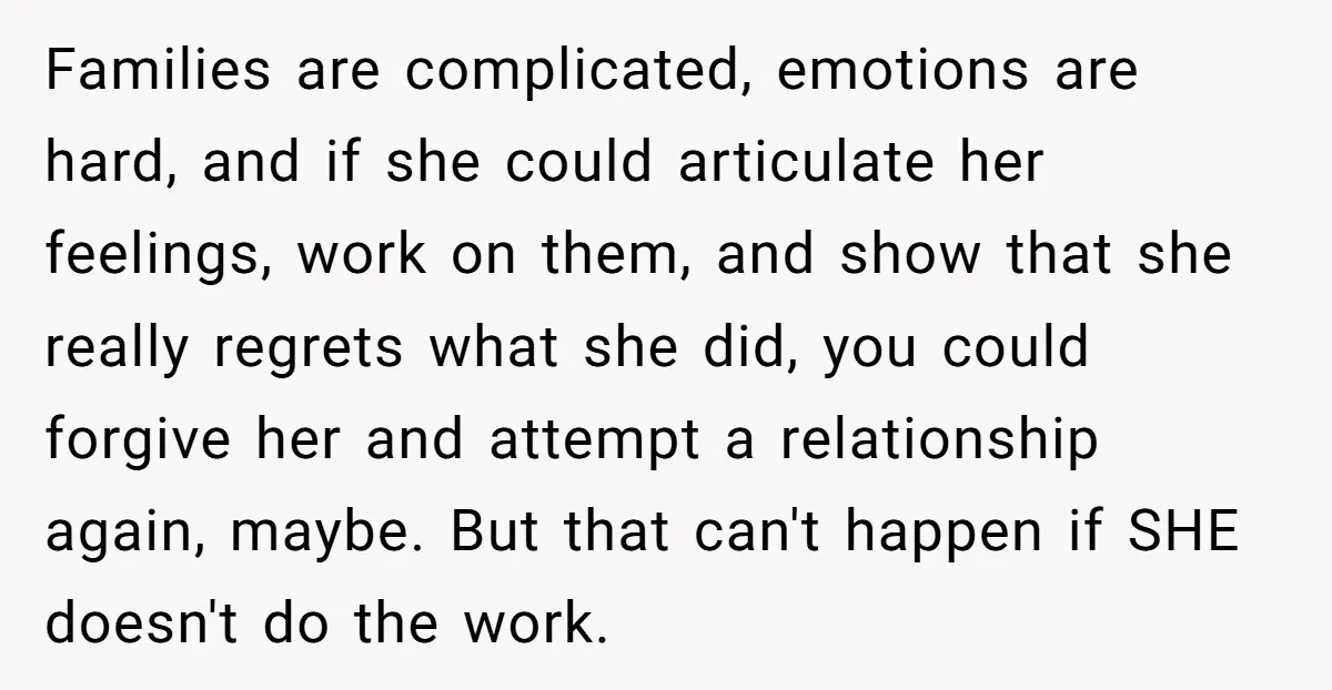 Families are complicated, emotions are hard, and if she could articulate her feelings, work on them, and show that she really regrets what she did, you could forgive her and...
