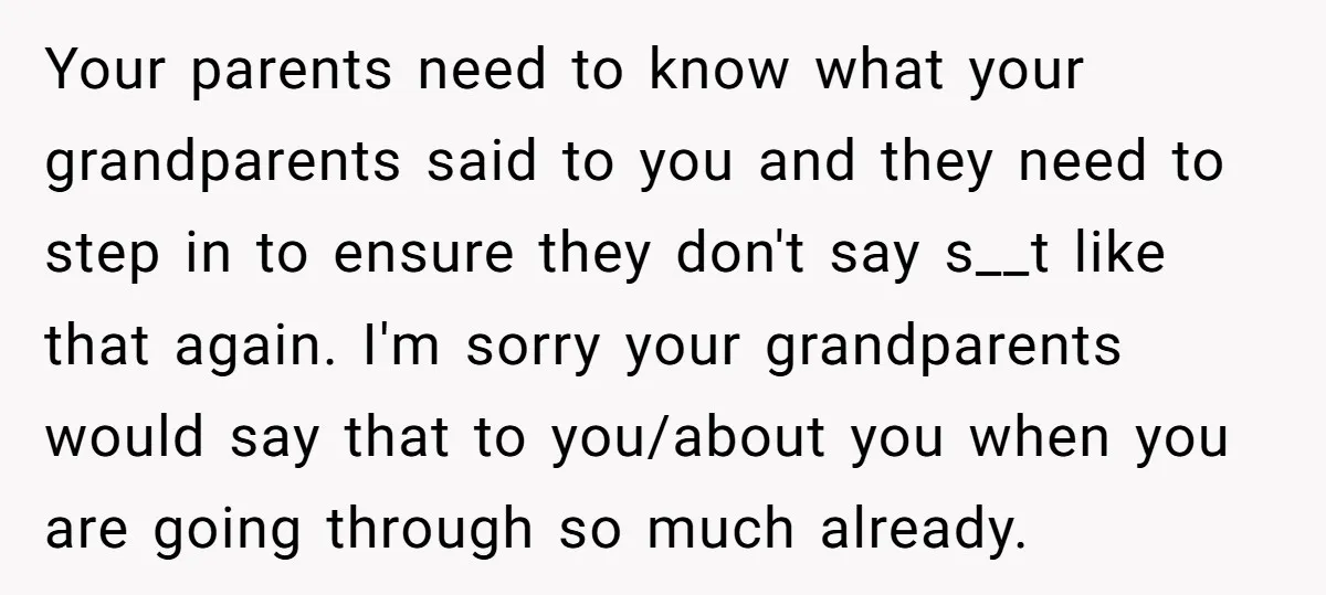 Your parents need to know what your grandparents said to you and they need to step in to ensure they don't say s__t like that again. I'm sorry your grandparents...