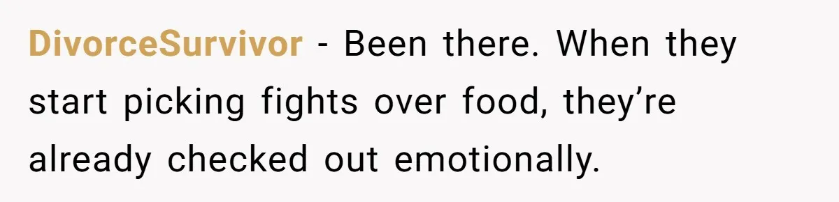 DivorceSurvivor - Been there. When they start picking fights over food, they’re already checked out emotionally.
