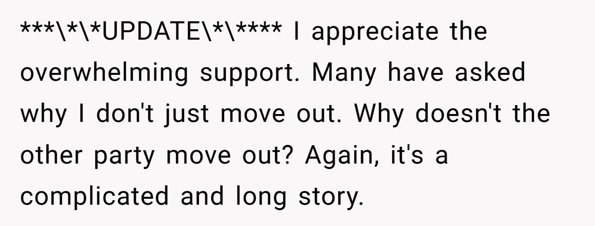 ***\*\*UPDATE\*\**** I appreciate the overwhelming support. Many have asked why I don't just move out. Why doesn't the other party move out? Again, it's a complicated and long story.