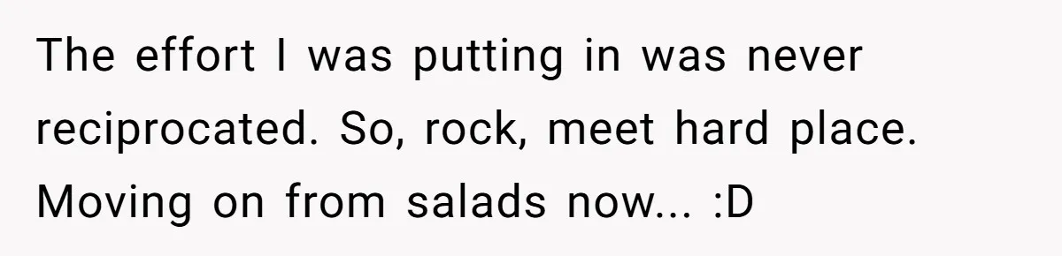The effort I was putting in was never reciprocated. So, rock, meet hard place. Moving on from salads now... :D