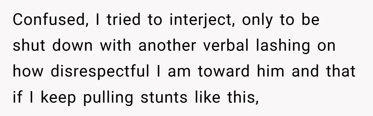 Confused, I tried to interject, only to be shut down with another verbal lashing on how disrespectful I am toward him and that if I keep pulling stunts like this,