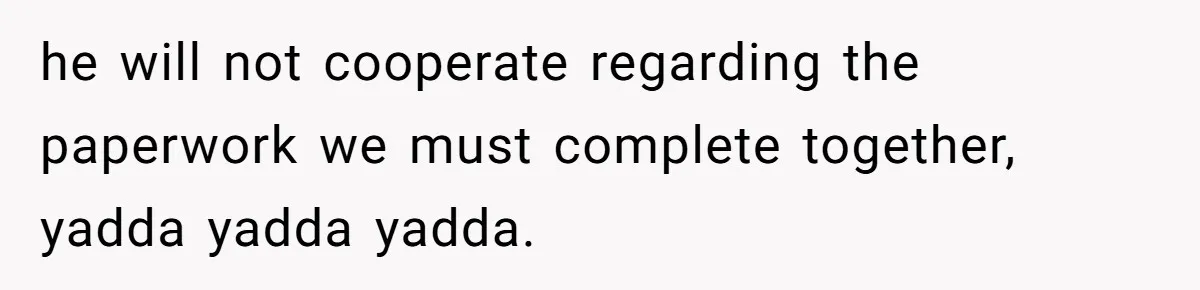 he will not cooperate regarding the paperwork we must complete together, yadda yadda yadda.