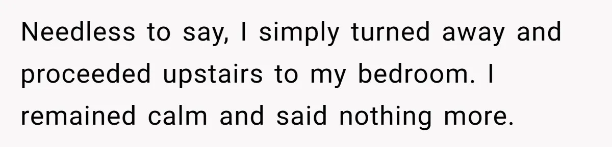 Needless to say, I simply turned away and proceeded upstairs to my bedroom. I remained calm and said nothing more.