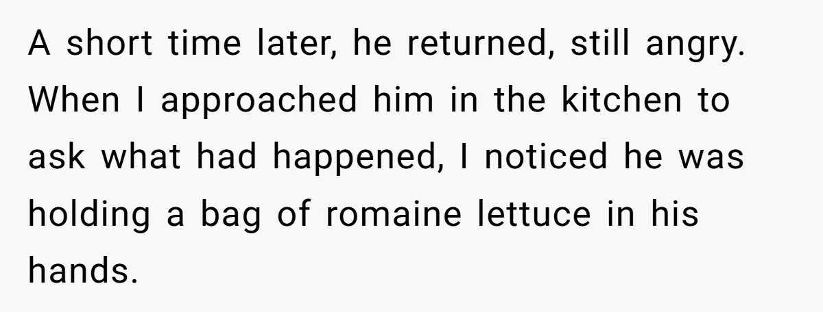A short time later, he returned, still angry. When I approached him in the kitchen to ask what had happened, I noticed he was holding a bag of romaine lettuce...