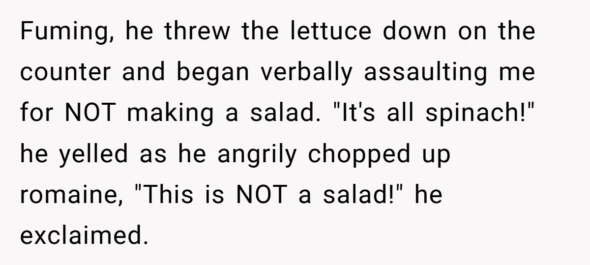Fuming, he threw the lettuce down on the counter and began verbally assaulting me for NOT making a salad. "It's all spinach!" he yelled as he angrily chopped up romaine,...