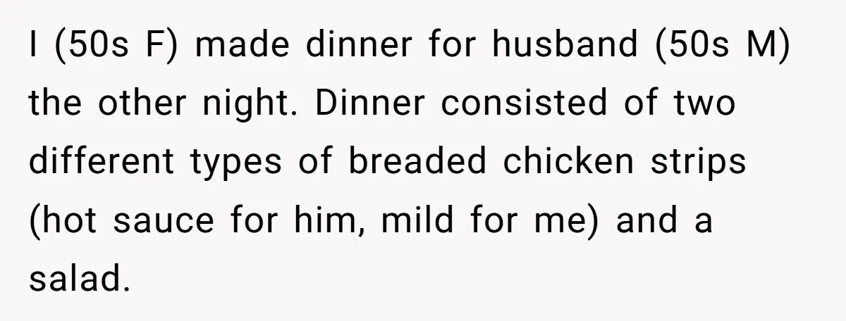 I (50s F) made dinner for husband (50s M) the other night. Dinner consisted of two different types of breaded chicken strips (hot sauce for him, mild for me) and...