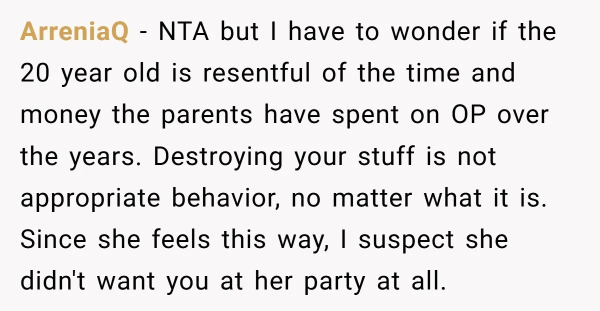 ArreniaQ - NTA but I have to wonder if the 20 year old is resentful of the time and money the parents have spent on OP over the years. Destroying...