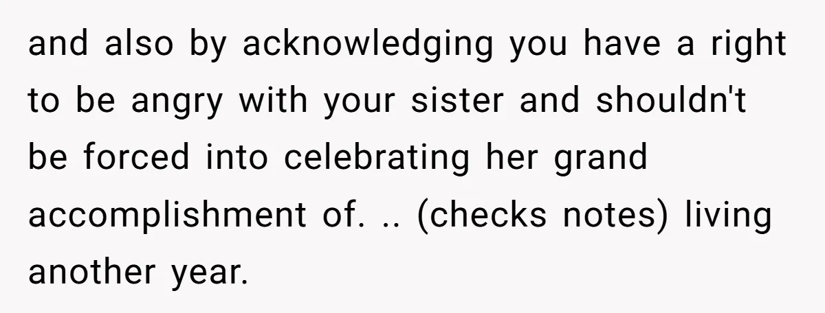and also by acknowledging you have a right to be angry with your sister and shouldn't be forced into celebrating her grand accomplishment of. .. (checks notes) living another year.
