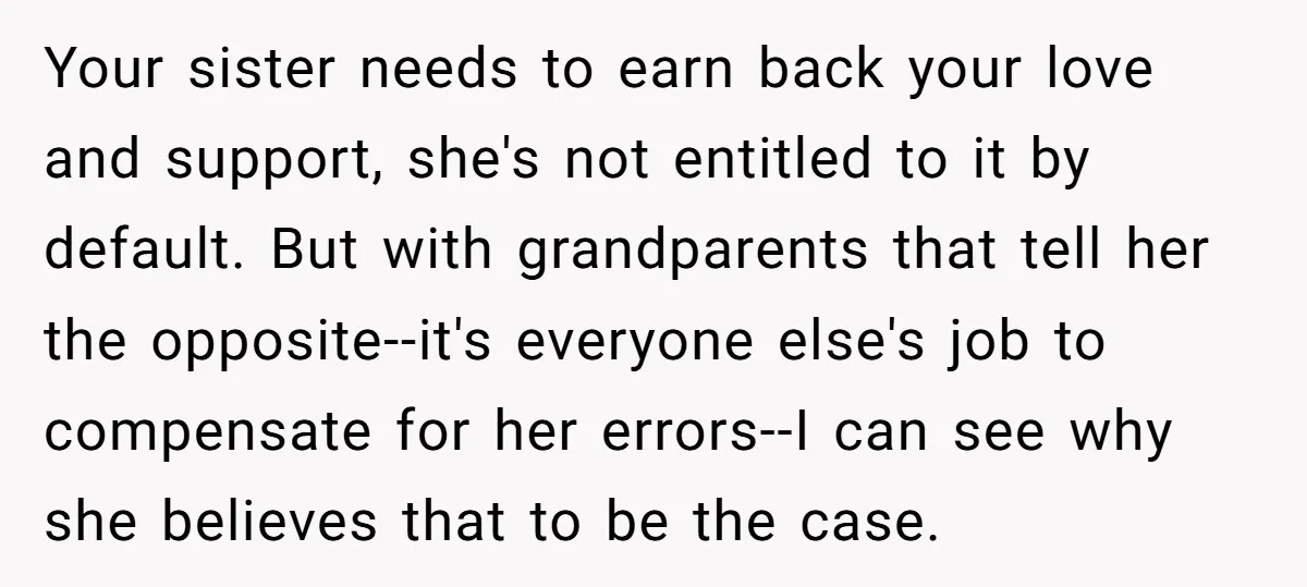 Your sister needs to earn back your love and support, she's not entitled to it by default. But with grandparents that tell her the opposite--it's everyone else's job to compensate...