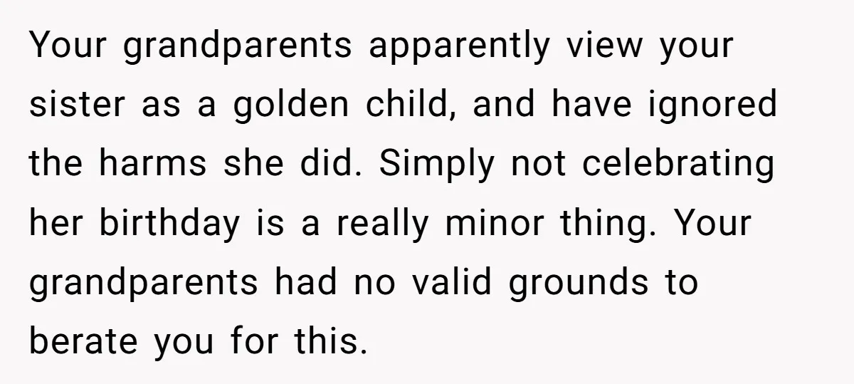 Your grandparents apparently view your sister as a golden child, and have ignored the harms she did. Simply not celebrating her birthday is a really minor thing. Your grandparents had...
