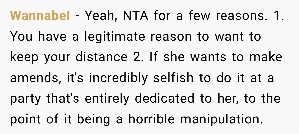WannabeI - Yeah, NTA for a few reasons. 1. You have a legitimate reason to want to keep your distance 2. If she wants to make amends, it's incredibly selfish...