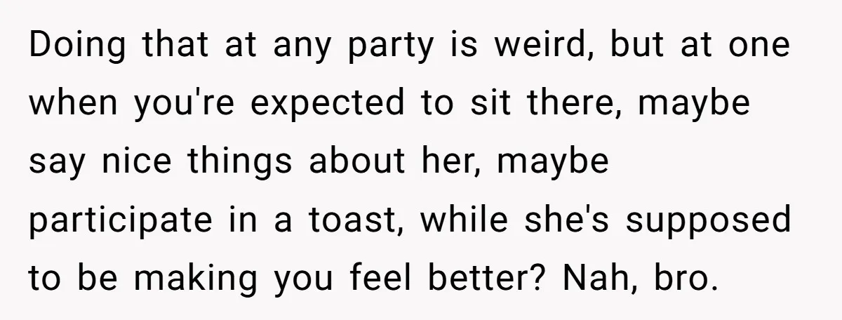 Doing that at any party is weird, but at one when you're expected to sit there, maybe say nice things about her, maybe participate in a toast, while she's supposed...