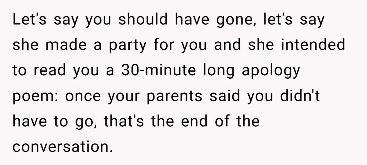 Let's say you should have gone, let's say she made a party for you and she intended to read you a 30-minute long apology poem: once your parents said you...