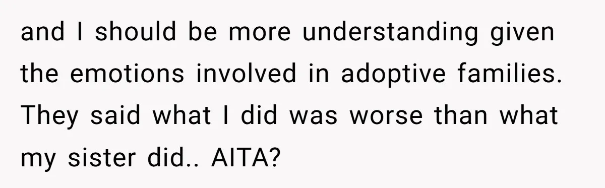 and I should be more understanding given the emotions involved in adoptive families. They said what I did was worse than what my sister did.. AITA?
