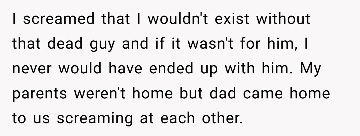 I screamed that I wouldn't exist without that dead guy and if it wasn't for him, I never would have ended up with him. My parents weren't home but dad...