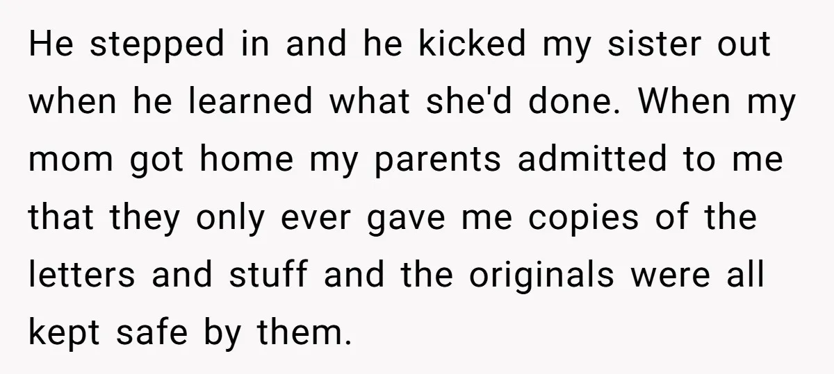 He stepped in and he kicked my sister out when he learned what she'd done. When my mom got home my parents admitted to me that they only ever gave...