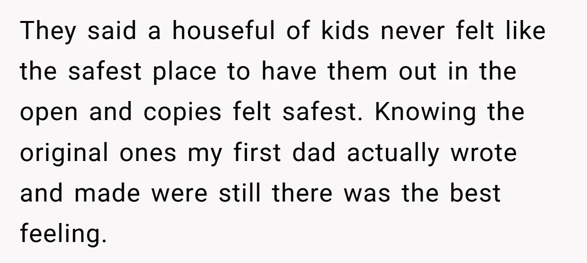 They said a houseful of kids never felt like the safest place to have them out in the open and copies felt safest. Knowing the original ones my first dad...