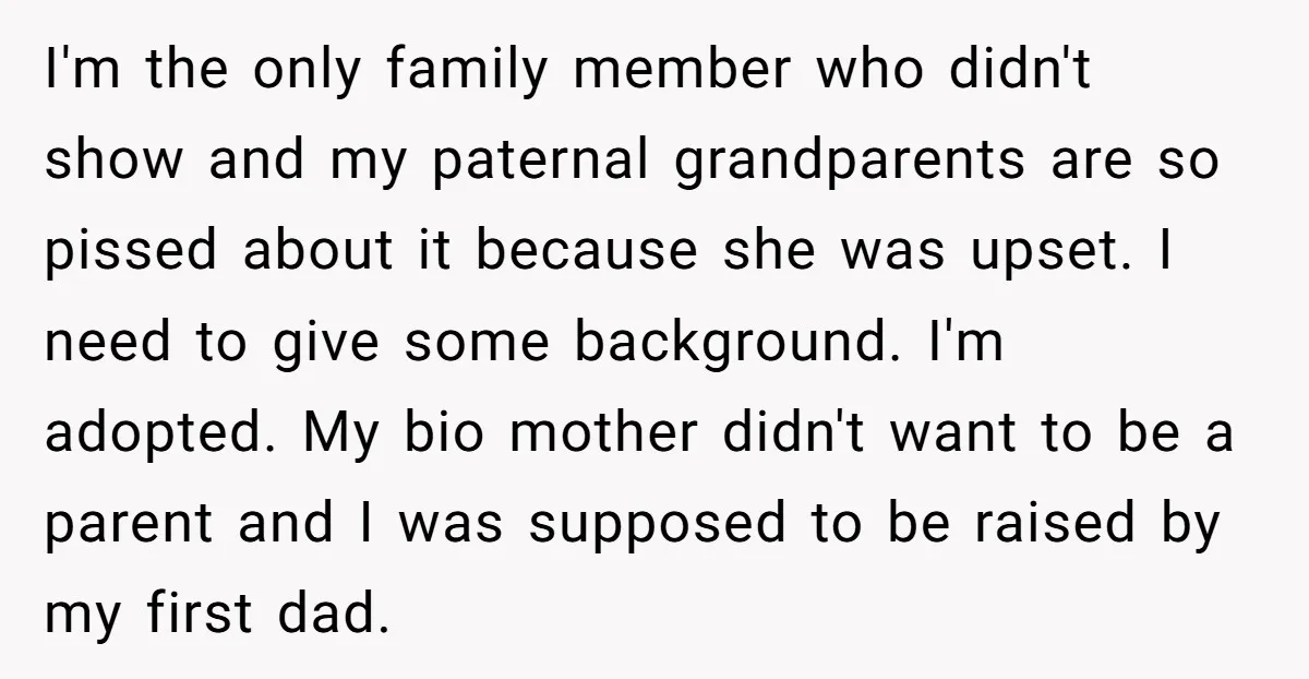 I'm the only family member who didn't show and my paternal grandparents are so pissed about it because she was upset. I need to give some background. I'm adopted. My...