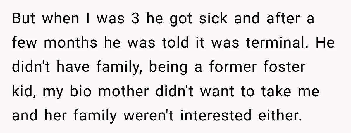 But when I was 3 he got sick and after a few months he was told it was terminal. He didn't have family, being a former foster kid, my bio...