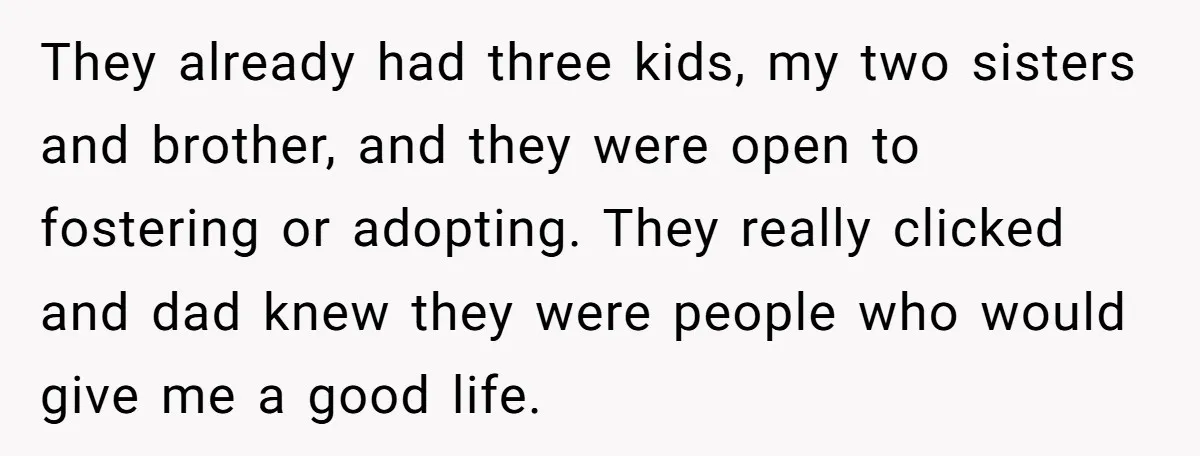 They already had three kids, my two sisters and brother, and they were open to fostering or adopting. They really clicked and dad knew they were people who would give...