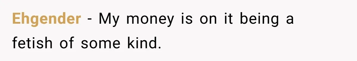 Ehgender − My money is on it being a fetish of some kind.