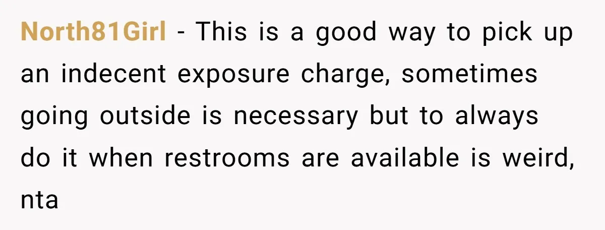 North81Girl − This is a good way to pick up an indecent exposure charge, sometimes going outside is necessary but to always do it when restrooms are available is weird,...