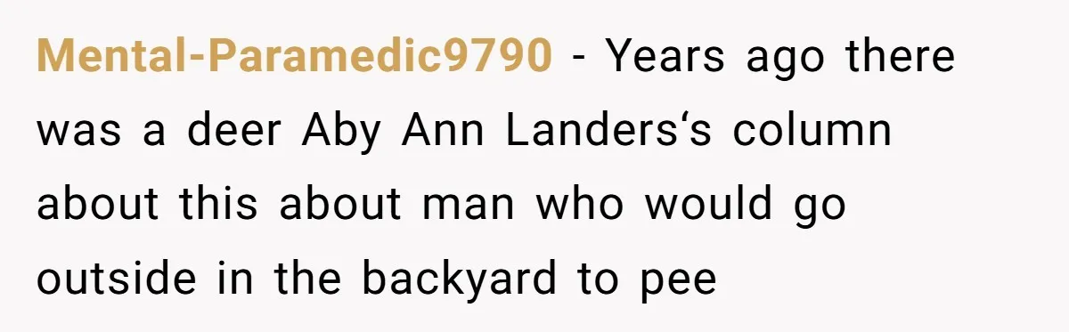 Mental-Paramedic9790 − Years ago there was a deer Aby Ann Landers‘s column about this about man who would go outside in the backyard to pee