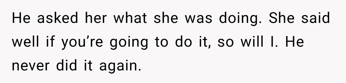 He asked her what she was doing. She said well if you’re going to do it, so will I. He never did it again.