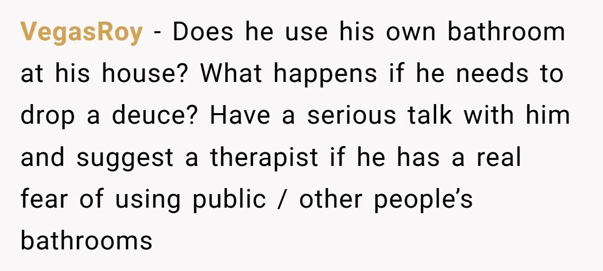 VegasRoy − Does he use his own bathroom at his house? What happens if he needs to drop a deuce? Have a serious talk with him and suggest a therapist...