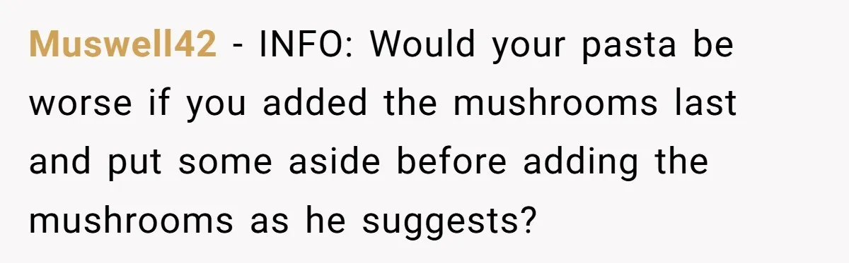 Muswell42 - INFO: Would your pasta be worse if you added the mushrooms last and put some aside before adding the mushrooms as he suggests?
