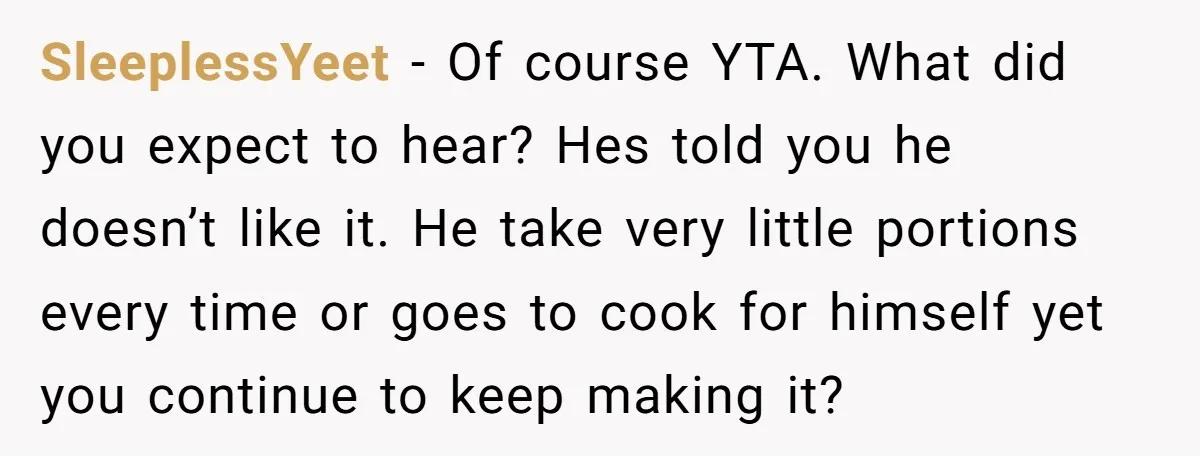 SleeplessYeet - Of course YTA. What did you expect to hear? Hes told you he doesn’t like it. He take very little portions every time or goes to cook for...