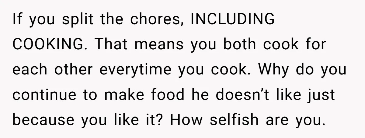 If you split the chores, INCLUDING COOKING. That means you both cook for each other everytime you cook. Why do you continue to make food he doesn’t like just because...