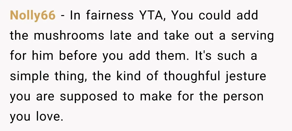 Nolly66 - In fairness YTA, You could add the mushrooms late and take out a serving for him before you add them. It's such a simple thing, the kind of...