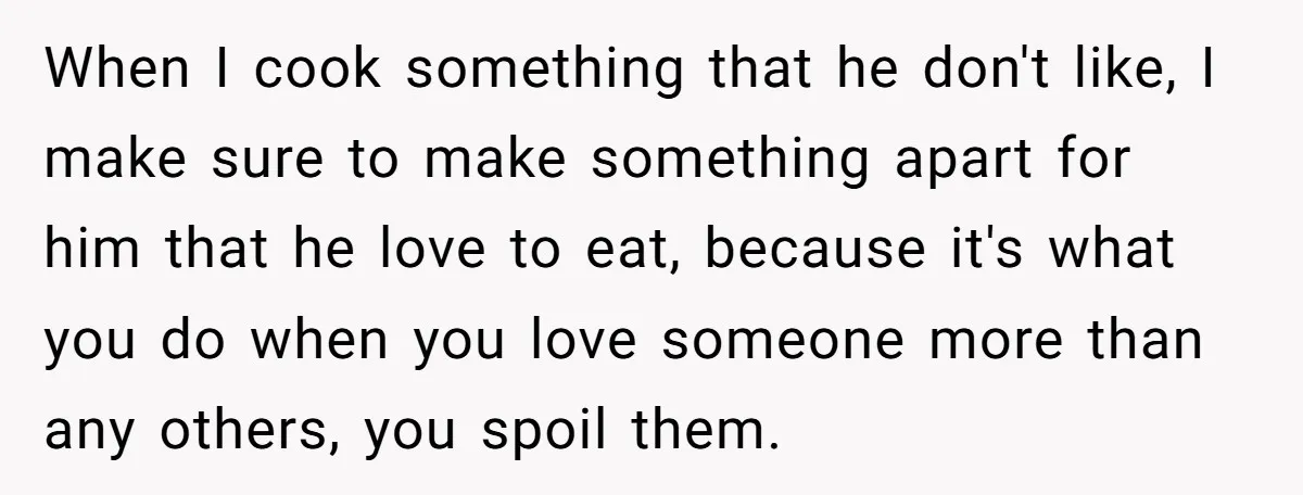 When I cook something that he don't like, I make sure to make something apart for him that he love to eat, because it's what you do when you love...