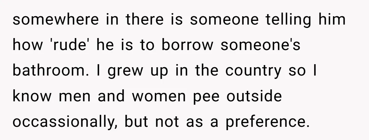 somewhere in there is someone telling him how 'rude' he is to borrow someone's bathroom. I grew up in the country so I know men and women pee outside occassionally,...