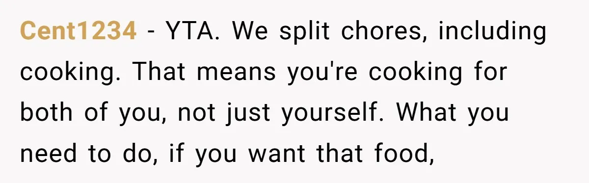 Cent1234 - YTA. We split chores, including cooking. That means you're cooking for both of you, not just yourself. What you need to do, if you want that food,