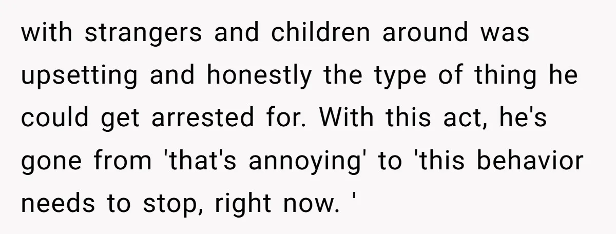 with strangers and children around was upsetting and honestly the type of thing he could get arrested for. With this act, he's gone from 'that's annoying' to 'this behavior needs...