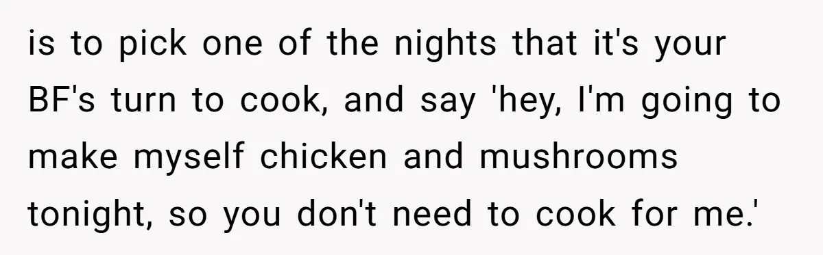 is to pick one of the nights that it's your BF's turn to cook, and say 'hey, I'm going to make myself chicken and mushrooms tonight, so you don't need...