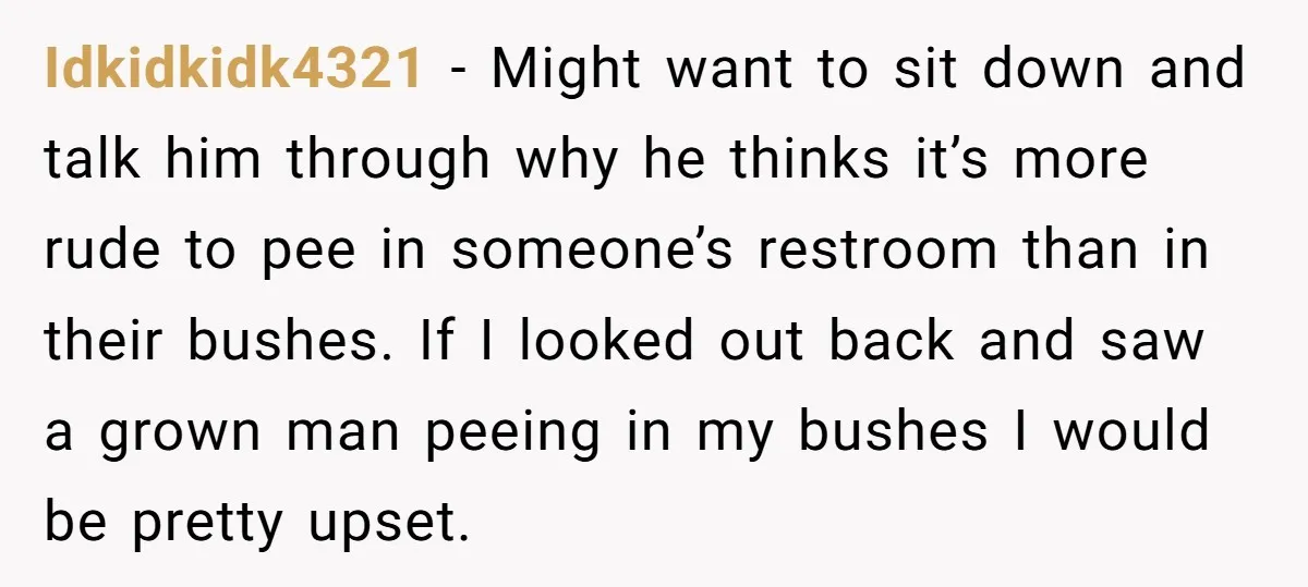 Idkidkidk4321 − Might want to sit down and talk him through why he thinks it’s more rude to pee in someone’s restroom than in their bushes. If I looked out...