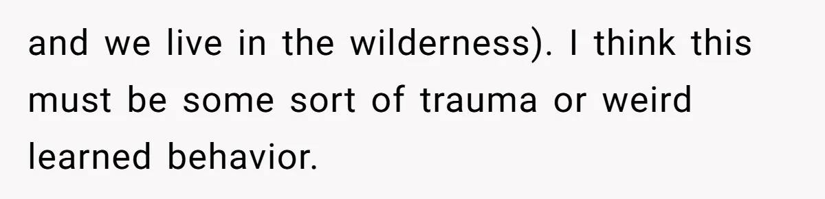 and we live in the wilderness). I think this must be some sort of trauma or weird learned behavior.