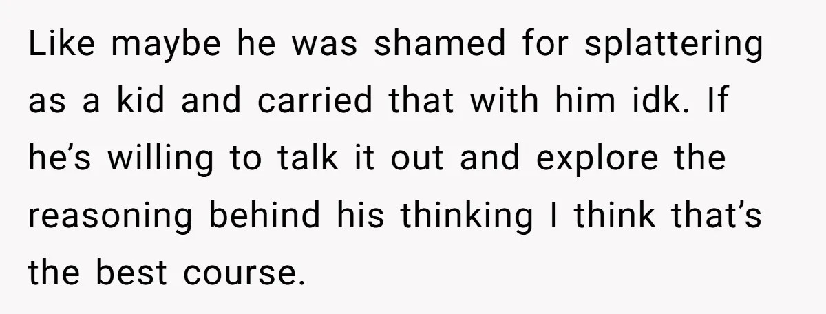Like maybe he was shamed for splattering as a kid and carried that with him idk. If he’s willing to talk it out and explore the reasoning behind his thinking...